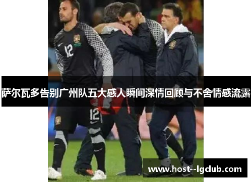 萨尔瓦多告别广州队五大感人瞬间深情回顾与不舍情感流露 萨尔瓦多告别广州队五大感人瞬间深情回顾与不舍情感流露