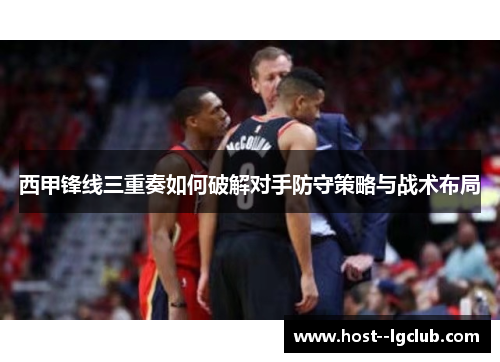 西甲锋线三重奏如何破解对手防守策略与战术布局 西甲锋线三重奏如何破解对手防守策略与战术布局