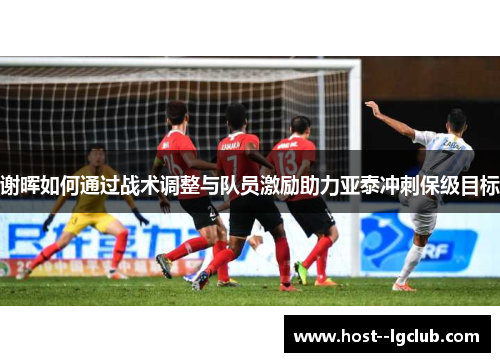 谢晖如何通过战术调整与队员激励助力亚泰冲刺保级目标 谢晖如何通过战术调整与队员激励助力亚泰冲刺保级目标