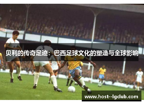 贝利的传奇足迹:巴西足球文化的塑造与全球影响 贝利的传奇足迹:巴西足球文化的塑造与全球影响