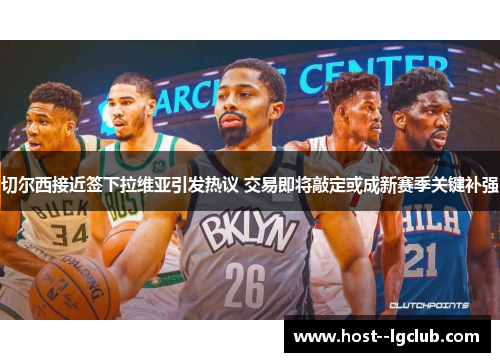 切尔西接近签下拉维亚引发热议 交易即将敲定或成新赛季关键补强
