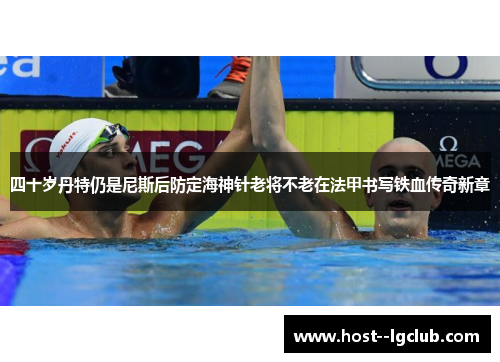 四十岁丹特仍是尼斯后防定海神针老将不老在法甲书写铁血传奇新章