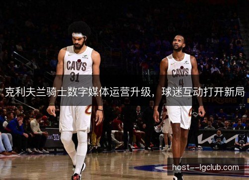 克利夫兰骑士数字媒体运营升级,球迷互动打开新局 克利夫兰骑士数字媒体运营升级,球迷互动打开新局